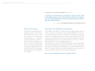 4 1
Fale Conosco
No portal da Companhia (www.cai-
xaseguros.com.br), o Fale Conosco
está disponível 24 horas por dia,
todos os dias do ano. Neste canal
de atendimento, os consumidores
podem se manifestar ou buscar in-
formações sobre as empresas e pro-
dutos. O canal é monitorado diaria-
mente por equipes de especialistas
em produtos e relacionamento com
clientes. Em 2013, foram realizados
aproximadamente 20 mil atendimen-
tos no espaço.
Central de Relacionamento
Canal telefônico via 0800, a Central de Serviços e Relacionamento está dis-
ponível a clientes e não clientes do Grupo CAIXA SEGUROS. Por esse meio,
os consumidores podem contratar os produtos da Companhia, tirar eventuais
dúvidas, abrir processos de aviso de sinistro e realizar manutenções em seus
contratos. Os atendimentos são feitos por equipes especializadas nos produtos
comercializados pelo Grupo e no relacionamento com clientes. Em 2013, a
Central atendeu a mais de três milhões de chamadas.
Além desta central, o Grupo CAIXA SEGUROS mantém outros três canais telefô-
nicos com funções específicas: Assistência Dia & Noite e sinistros, SAC (suges-
tões, dúvidas, reclamações e cancelamentos) e uma Central de Atendimento ao
Surdo. A Companhia tem ainda um sistema de webchat, que serve como canal
de vendas e dúvidas, disponível na loja virtual da Seguradora.
Veja os canais de atendimento do grupo nas páginas 68 e 69
D e s e m p e n h o s o c i o a m b i e n t a l
A Ouvidoria do Grupo pode ser acionada por meio de cartas, e-mail
(ouvidoria@caixaseguros.com.br), Sistema de Registro de Denúncias e Reclama-
ções de Clientes do Sistema Financeiro Nacional, pela Ouvidoria da CAIXA ou
pelo número 0800 702 4240.
 