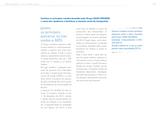 4 9
Jovens:
os principais
parceiros na luta
contra a AIDS
O Grupo coordenou pesquisa inédi-
ta para mapear os comportamentos,
atitudes e práticas dos jovens bra-
sileiros em relação à Aids e outras
doenças sexualmente transmissíveis.
O estudo entrevistou mais de 1.200
jovens em 15 estados e no Distrito
Federal.
De rigor científico, a pesquisa reali-
zada em parceria com o Ministério
da Saúde, a Organização Pan-Ame-
ricana de Saúde (OPAS) e a John
Snow Brasil Consultoria foi aprova-
da pelo Comitê de Ética da Faculda-
de de Medicina da Universidade de
Brasília.
A pesquisa foi dividida em três vo-
lumes. O primeiro, lançado no dia
1º de dezembro de 2012, revelou
o retrato real do comportamento do
jovem em relação à sua sexualida-
de. A segunda etapa foi divulgada
um ano depois, em 2013, e teve
como foco as atitudes e o grau de
preconceito dos entrevistados. A
terceira e última parte da pesquisa
será divulgada no primeiro semestre
de 2014. Nesta etapa, serão abor-
dadas os conhecimentos, as atitudes
e as práticas adotadas pelos jovens
brasileiros em relação à saúde re-
produtiva.
Toda a série sobre o tema será ca-
paz de ajudar famílias, governos e
movimentos sociais a traçar políticas
públicas e inserir o estudo da sexua-
lidade nas escolas. Também servirá
de base para o Programa Jovem de
Expressão desenvolver estratégias
eficientes de prevenção à Aids e ou-
tras doenças sexualmente transmissí-
veis entre seus participantes.
Conheça os principais estudos lançados pelo Grupo CAIXA SEGUROS
e como eles ajudaram a fortalecer a atuação social da Companhia:
Acesse e conheça as duas primeiras
pesquisas sobre o tema, lançadas
pelo Grupo CAIXA SEGUROS:
Juventude, Comportamento e DST/
Aids (2012)
Atitude e tolerância: o que os jovens
pensam sobre sexualidade (2013)
D e s e m p e n h o s o c i o a m b i e n t a l
 