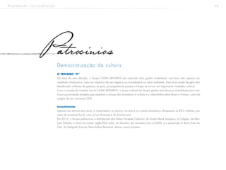 5 0
Democratização da cultura
O TERCEIRO “P”
Há mais de uma década, o Grupo CAIXA SEGUROS tem exercido uma gestão sustentável, com foco não apenas nos
resultados financeiros, mas nos impactos de seu negócio na sociedade e no meio ambiente. Esse novo modo de gerir tem
beneficiado milhares de pessoas no país, principalmente porque o Grupo se tornou um importante investidor cultural.
Com a criação do Instituto Social CAIXA SEGUROS, o braço cultural do Grupo ganha mais força e visibilidade para con-
tinuar promovendo projetos que ampliam o acesso dos brasileiros à cultura e o intercâmbio entre Brasil e França – país de
origem de sua acionista CNP.
Investimento
Apenas nos últimos dois anos, o investimento na música, na arte e no cinema brasileiros ultrapassou os R$ 6 milhões, por
meio de incentivo fiscal, com as Leis Rouanet e do Audiovisual.
Em 2013, o Grupo patrocinou a distribuição dos filmes Faroeste Caboclo, do diretor René Sampaio, e Colegas, de Mar-
celo Galvão; o show do cantor inglês Elton John, em Brasília, em conjunto com a CAIXA, e a exposição A Terra Vista do
Céu, do fotógrafo francês Yann-Arthus Bertrand, dentre outros projetos.
atrocinios
D e s e m p e n h o s o c i o a m b i e n t a l
 