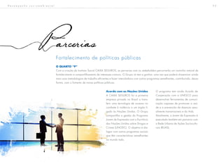 5 2
arcerias
Fortalecimento de políticas públicas
O QUARTO “P”
Com a criação do Instituto Social CAIXA SEGUROS, as parcerias com os stakeholders percorrerão um caminho natural de
fortalecimento e compartilhamento de interesses comuns. O Grupo só tem a ganhar, uma vez que poderá disseminar ainda
mais suas metodologias de trabalho eficientes e fazer intercâmbios com outros programas semelhantes, contribuindo, dessa
forma, com o fomento de novas políticas públicas.
Acordo com as Nações Unidas
A CAIXA SEGUROS foi a primeira
empresa privada no Brasil a trans-
ferir uma tecnologia de sucesso no
combate à violência a um órgão li-
gado às Nações Unidas. O Grupo
compartilha a gestão do Programa
Jovem de Expressão com o Escritório
das Nações Unidas sobre Drogas e
Crimes (UNODC). O objetivo é dia-
logar com outros programas sociais
que têm características semelhantes
no mundo todo.
O programa tem ainda Acordo de
Cooperação com a UNESCO para
desenvolver ferramentas de comuni-
cação capazes de promover a saú-
de e a prevenção de doenças sexu-
almente transmissíveis e da Aids.
Atualmente, o Jovem de Expressão é
executado também em parceria com
a Rede Urbana de Ações Sociocultu-
rais (RUAS).
D e s e m p e n h o s o c i o a m b i e n t a l
 