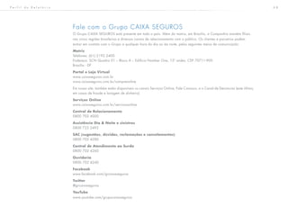 6 8
Fale com o Grupo CAIXA SEGUROS
O Grupo CAIXA SEGUROS está presente em todo o país. Além da matriz, em Brasília, a Companhia mantém filiais
nas cinco regiões brasileiras e diversos canais de relacionamento com o público. Os clientes e parceiros podem
entrar em contato com o Grupo a qualquer hora do dia ou da noite, pelos seguintes meios de comunicação:
Matriz
Telefones: (61) 2192.2400
Endereço: SCN Quadra 01 – Bloco A – Edifício Number One, 15º andar, CEP 70711-900
Brasília - DF
Portal e Loja Virtual
www.caixaseguros.com.br
www.caixaseguros.com.br/compreonline
Em nosso site, também estão disponíveis os canais Serviços Online, Fale Conosco, e o Canal de Denúncias (este último,
em casos de fraude e lavagem de dinheiro)
Serviços Online
www.caixaseguros.com.br/servicosonline
Central de Relacionamento
0800 702 4000
Assistência Dia & Noite e sinistros
0800 722 2492
SAC (sugestões, dúvidas, reclamações e cancelamentos)
0800 702 4280
Central de Atendimento ao Surdo
0800 702 4260
Ouvidoria
0800 702 4240
Facebook
www.facebook.com/grcaixaseguros
Twitter
@grcaixaseguros
YouTube
www.youtube.com/grupocaixaseguros
P e r f i l d o R e l a t ó r i o
 