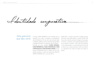 7
O Grupo CAIXA SEGUROS é uma empresa que se
preocupa com o futuro, a proteção e a qualidade de
vida dos brasileiros. Por isso, tem como principal objeti-
vo oferecer produtos e serviços essenciais que garantam
o equilíbrio financeiro e a segurança de seus clientes.
Formada por cinco empresas (CAIXA SEGUROS,
CAIXA PREVIDÊNCIA, CAIXA CONSÓRCIOS, CAIXA
CAPITALIZAÇÃO e CAIXA SEGUROS SAÚDE), a Com-
panhia recentemente passou a operar com um novo
modelo societário, a partir da criação da CAIXA SE-
GUROS HOLDING S/A, no ano de 2012.
Identidade corporativa
Uma parceria
que deu certo
Desde 2001, o Grupo é uma bem sucedida parceria
entre duas instituições públicas: o grupo francês CNP
Assurances, líder de mercado de seguros de pessoas
na França, e a CAIXA, maior agente de políticas públi-
cas do governo brasileiro. Essa união franco-brasile-
ira tem representado o comprometimento de mais de
um século com o desenvolvimento social e econômico
e a importância da cultura do seguro em ambos os
países.
P e r f i l i n s t i t u c i o n a l
 