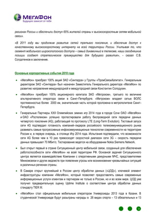 регионах России и обеспечили доступ 65% жителей страны к высокоскоростным сетям мобильной
связи».

«В 2011 году мы продолжим развитие сетей третьего поколения, и обеспечим доступ к
качественному высокоскоростному интернету на всей территории России. Учитывая то, что
сегмент мобильного широкополосного доступа – самый динамичный в телекоме, наши сегодняшние
позиции создают стратегическое преимущество для будущего развития», - сказал С.В.
Солдатенков в заключение.



Основные корпоративные события 2010 года

   «МегаФон» приобрел 100% акций ЗАО «Синтерра» у Группы «ПромСвязьКапитал». Генеральным
    директором ЗАО «Синтерра» был назначен Заместитель Генерального директора «МегаФон» по
    развитию направления международной и междугородней связи Константин Солодухин.
   «МегаФон» приобрел 100% акционерного капитала ЗАО «Метроком», третьего по величине
    альтернативного оператора связи в Санкт-Петербурге. «Метроком» владеет сетью ВОЛС
    протяженностью более 2000 км, значительная часть которой проложена в метрополитене Санкт-
    Петербурга.
   Генеральные Партнеры XXII Олимпийских зимних игр 2014 года в городе Сочи ОАО «МегаФон»
    и ОАО «Ростелеком» успешно протестировали работу беспроводной сети передачи данных
    четвертого поколения (4G), работающей по протоколу LTE (Long-Term Evolution). Тестовый запуск
    сети 4G подтвердил готовность компаний–лидеров российского телекоммуникационного рынка
    развивать самые прогрессивные инфокоммуникационые технологии современности на территории
    России и, в первую очередь, в столице Игр 2014 года. Испытания подтвердили, что возможности
    сети 4G более чем в 10 раз превосходят скоростной диапазон сети 3G – скорость передачи
    данных превышает 70 Мбит/с. Тестирование ведется на оборудовании Nokia Siemens Network.
   Был открыт первый в стране Ситуационный центр мобильной связи, созданный для обеспечения
    работоспособности сети «МегаФон» на всей территории РФ. Основной задачей Ситуационного
    центра является взаимодействие Компании с оперативными дежурными МЧС, представителями
    Минкомсвязи и других ведомств при появлении угрозы или возникновении чрезвычайных ситуаций
    в различных регионах страны.
   В Самаре открыт крупнейший в России центр обработки данных («ЦОД»), ключевой элемент
    инфраструктуры компании «МегаФон», который позволяет предоставлять самые современные
    информационные услуги клиентам и партнерам не только в России, но и во всем мире. ЦОД уже
    получил предварительную оценку Uptime Institute о соответствии центра обработки данных
    стандарту TIER III.
   «МегаФон» стал официальным мобильным оператором Универсиады 2013 года в Казани. В
    студенческой Универсиаде будут разыграны награды в 26 видах спорта – 13 обязательных и 13


                                                                                       1
                                                                                           1
                                                                                               1
                                                                                                   1
                                                                                                       3
                                                                                                       1
                                                                                                           1




                                                                                       1
                                                                                           1       1
                                                                                                       1
                                                                                               1           1
 