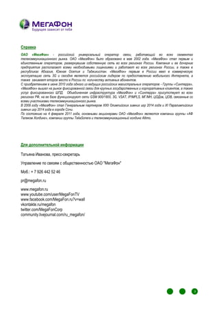 Справка
ОАО «МегаФон» - российский универсальный оператор связи, работающий во всех сегментах
телекоммуникационного рынка. ОАО «МегаФон» было образовано в мае 2002 года. «МегаФон» стал первым и
единственным оператором, развернувшим собственную сеть во всех регионах России. Компания и ее дочерние
предприятия располагают всеми необходимыми лицензиями и работают во всех регионах России, а также в
республиках Абхазия, Южная Осетия и Таджикистан. «МегаФон» первым в России ввел в коммерческую
эксплуатацию сеть 3G и сегодня является российским лидером по предоставлению мобильного Интернета, а
также занимает второе место в России по количеству активных абонентов.
С приобретением в июне 2010 года одного из ведущих российских магистральных операторов - Группы «Синтерра»,
«МегаФон» вышел на рынок фиксированной связи для крупных государственных и корпоративных клиентов, а также
услуг фиксированного ШПД. Объединенная инфраструктура «МегаФон» и «Синтерра» присутствует во всех
регионах РФ, на ее базе функционируют сети GSM 900/1800, 3G, VSAT, IP/MPLS, МГ/МН, ЦОДов, ЦОВ, связанные со
всеми участниками телекоммуникационного рынка.
В 2009 году «МегаФон» стал Генеральным партнером XXII Олимпийских зимних игр 2014 года и ХI Паралимпийских
зимних игр 2014 года в городе Сочи.
По состоянию на 4 февраля 2011 года, основными акционерами ОАО «МегаФон» являются компании группы «АФ
Телеком Холдинг», компании группы TeliaSonera и телекоммуникационный холдинг Altimo.




Для дополнительной информации

Татьяна Иванова, пресс-секретарь
Управление по связям с общественностью ОАО "МегаФон"
Моб.: + 7 926 442 52 46
pr@megafon.ru
www.megafon.ru
www.youtube.com/user/MegaFonTV
www.facebook.com/MegaFon.ru?v=wall
vkontakte.ru/megafon
twitter.com/MegaFonCorp
community.livejournal.com/ru_megafon/




                                                                                                   1
                                                                                                       1
                                                                                                           1
                                                                                                               1
                                                                                                                   7
                                                                                                                   1
                                                                                                                       1




                                                                                                   1
                                                                                                       1       1
                                                                                                                   1
                                                                                                           1           1
 