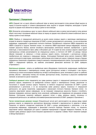 Приложение 1: Определения

ARPU (Средний счет на одного абонента мобильной связи за месяц) рассчитывается путем деления общей выручки за
период за вычетом выручки от сегмента фиксированной связи, выручки от продажи телефонов, аксессуаров и прочей
выручки на среднее число абонентов за период и далее на число месяцев.

MOU (Количество использованных минут на одного абонента мобильной связи за месяц) рассчитывается путем деления
общего числа минут пользования мобильной связью за период на среднее число абонентов сегмента мобильной связи за
период и далее на число месяцев.

OIBDA (Прибыль от операционной деятельности до вычета износа основных средств и амортизации нематериальных
активов) не является стандартным показателем US GAAP и должен рассматриваться в дополнение, а не как альтернатива
информации, содержащейся в финансовой отчетности Компании. Рентабельность показателя OIBDA определяется как
OIBDA в процентах от выручки. Компания считает, что показатель OIBDA представляет важную информацию, поскольку
отражает результаты бизнеса, включая способность финансировать капитальные вложения, приобретения, и другие
инвестиции, а также возможность брать займы и обслуживать долг. В то время как износ основных средств и амортизация
нематериальных активов рассматриваются как операционные затраты в отчетности US GAAP, эти расходы главным
образом показывают не связанные с оттоком денежных средств затраты, относящиеся к долгосрочным активам,
приобретенным или созданным в предыдущие периоды. Используемый Компанией метод расчета показателя OIBDA
широко используются инвесторами, аналитиками и рейтинговыми агентствами для оценки и сравнения текущих и будущих
операционных показателей и определения стоимости компаний в телекоммуникационной отрасли. Соотношение показателя
OIBDA с операционной прибылью, как наиболее сопоставимой финансовой величиной US GAAP, приведено
в Приложении 3.

Капитальные вложения – затраты на приобретение нового оборудования, строительство, модернизацию, приобретение
программного обеспечения и нематериальных активов, других долгосрочных активов и относящиеся к ним затраты,
понесенные до начала использования внеоборотных активов в запланированных целях, включаемые в расчет по наиболее
раннему событию – авансовому платежу или поставке. Долгосрочные активы, полученные в результате приобретений
компаний, не включаются в расчет показателя.

Свободный денежный поток определяется как сумма денежных средств от операционной деятельности за вычетом
денежных средств, направленных на приобретение основных средств и нематериальных активов, увеличенная на
поступления от продажи основных средств. Показатель не является стандартным показателем US GAAP и должен
рассматриваться в дополнение, а не как альтернатива сумме денежных средств, полученных от операционной
деятельности, или другим показателям, содержащимся в финансовой отчетности Компании. Компания считает, что
показатель представляет важную информацию, так как показывает операционные результаты бизнеса и способность
Компании генерировать наличные средства после начислений, необходимых для поддержания или расширения активов
Компании. Соотношение показателя свободного денежного потока и суммы денежных средств, полученных от
операционной деятельности, как наиболее сопоставимой финансовой величиной US GAAP, приведено в Приложении 3.

Чистая положительная денежная позиция (Отрицательный чистый долг) рассчитывается как разница между суммой
денежных средств, их эквивалентов, краткосрочных финансовых вложений и задолженностью по кредитам и займам.
Показатель не является стандартным показателем US GAAP и должен рассматриваться в дополнение, а не как
альтернатива информации, содержащейся в финансовой отчетности Компании. Компания считает, что показатель
представляет важную информацию для оценки и сравнения периодической и будущей ликвидности Компании, так как
отражает сумму денежных средств после погашения задолженности по кредитам и займам. Расчет показателя приведен
в таблице Приложения 3.




                                                                                                       1
                                                                                                           1
                                                                                                               1
                                                                                                                   1
                                                                                                                       8
                                                                                                                       1
                                                                                                                           1




                                                                                                       1
                                                                                                           1       1
                                                                                                                       1
                                                                                                               1           1
 