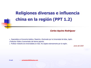 Religiones diversas e influencia
china en la región (PPT 1.2)
Carlos Aquino Rodríguez
 Especialista en Economía Asiática. Maestría y Doctorado por la Universidad de Kobe, Japón.
Traductor Público Juramentado del idioma japonés.
 Profesor Visitante de Universidades en Asia. Ha viajado extensamente por la región.
Junio del 2020
E-mail : carloskobe2005@yahoo.com
 