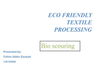 ECO FRIENDLY
TEXTILE
PROCESSING
Bio scouring
Presented by:
Fahim Uddin Zauwad
130103006
 