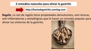 2 remedios naturales para aliviar la gastritis
Regaliz. La raíz de regaliz tiene propiedades demulcentes, anti-úlceras,
anti-inflamatorias y antialérgicas que le hacen un remedio popular para
aliviar los síntomas de la gastritis.
http://bastadegastritis.senvlog.com
 