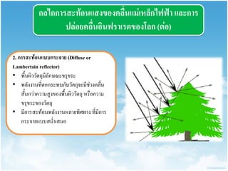 กลไกกำรสะท้อนแสงของคลื่นแม่เหล็กไฟฟ้ำ และกำร ปล่อยคลื่นอินฟรำเรดของโลก (ต่อ) 
2. กำรสะท้อนแบบกระจำย (Diffuse or Lambertain reflector) 
•พื้นผิววัตถุมีลักษณะขรุขระ 
•พลังงานที่ตกกระทบกับวัตถุจะมีช่วงคลื่น สั้นกว่าความสูงของพื้นผิววัตถุ หรือความ ขรุขระของวัตถุ 
•มีการสะท้อนพลังงานหลายทิศทาง ที่มีการ กระจายแบบสม่าเสมอ  