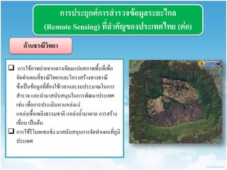 กำรประยุกต์กำรสำรวจข้อมูลระยะไกล (Remote Sensing) ที่สำคัญของประเทศไทย (ต่อ) 
ด้ำนธรณีวิทยำ 
 การใช้ภาพถ่ายจากดาวเทียมแปลสภาพพื้นที่เพื่อ จัดทาแผนที่ธรณีวิทยาและโครงสร้างทางธรณี ซึ่งเป็นข้อมูลที่ต้องใช้เวลาและงบประมาณในการ สารวจ และนามาสนับสนุนในการพัฒนาประเทศ เช่น เพื่อการประเมินหาแหล่งแร่ แหล่งเชื้อเพลิงธรรมชาติ แหล่งน้าบาดาล การสร้าง เขื่อน เป็นต้น 
การใช้รีโมทเซนซิง มาสนับสนุนการจัดทาแผนที่ภูมิ ประเทศ  