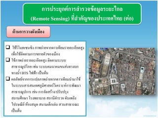 กำรประยุกต์กำรสำรวจข้อมูลระยะไกล (Remote Sensing) ที่สำคัญของประเทศไทย (ต่อ) 
ด้ำนกำรวำงผังเมือง 
· 
 ใช้รีโมทเซนซิง ภาพถ่ายจากดาวเทียมรายละเอียดสูง เพื่อใช้ติดตามการขยายตัวของเมือง 
ใช้ภาพถ่ายรายละเอียดสูง ติดตามระบบ สาธารณูปโภค เช่น ระบบคมนาคมขนส่งทางบก ทางน้า BTS ไฟฟ้า เป็นต้น 
ผลลัพธ์จากการแปลภาพถ่ายจากดาวเทียมนามาใช้ ในระบบสารสนเทศภูมิศาสตร์วิเคราะห์การพัฒนา สาธารณูปการ เช่น การจัดสร้าง/ปรับปรุง สถานศึกษา โรงพยาบาล สถานีตารวจ ดับเพลิง ไปรษณีย์ ห้องสมุด สนามเด็กเล่น สวนสาธารณะ เป็นต้น  