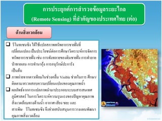 กำรประยุกต์กำรสำรวจข้อมูลระยะไกล (Remote Sensing) ที่สำคัญของประเทศไทย (ต่อ) 
ด้ำนสิ่งแวดล้อม 
 รีโมทเซนซิง ได้ใช้แปลสภาพทรัพยากรชายฝั่งที่ เปลี่ยนแปลง เป็นประโยชน์ต่อการศึกษาวิเคราะห์การจัดการ ทรัพยากรชายฝั่ง เช่น การพังทลายของดินชายฝั่ง การทาลาย ป่าชายเลน การทานากุ้ง การอนุรักษ์ปะการัง เป็นต้น 
ภาพถ่ายจากดาวเทียมในช่วงคลื่น Visible ช่วยในการ ศึกษา/ ติดตาม/ตรวจสอบความเปลี่ยนแปลงของคุณภาพน้า 
ผลลัพธ์จากการแปลภาพนามาประกอบระบบสารสนเทศ ภูมิศาสตร์ ในการวิเคราะห์ความรุนแรงของปัญหาคุณภาพ สิ่งแวดล้อมทางด้านน้า อากาศ เสียง ขยะ และ สารพิษ· รีโมทเซนซิง จึงช่วยสนับสนุนการวางแผนพัฒนา คุณภาพสิ่งแวดล้อม  
