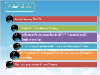 หัวข้อที่กล่ำวถึง 
Remote Sensing คืออะไร 
หลักกำรทำงำนของ Remote Sensing 
กลไกกำรสะท้อนแสงของคลื่นแม่เหล็กไฟฟ้ำ และกำรปล่อยคลื่น อินฟรำเรดของโลก 
กำรสำรวจระยะไกลย่ำนแสงที่ตำมองเห็นและอินฟรำเรดสะท้อน 
กำรประยุกต์กำรสำรวจข้อมูลระยะไกล (Remote Sensing) ที่สำคัญของ ประเทศไทย 
พัฒนำกำรของดำวเทียมสำรวจทรัพยำกร  