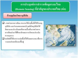 กำรประยุกต์กำรสำรวจข้อมูลระยะไกล (Remote Sensing) ที่สำคัญของประเทศไทย (ต่อ) 
ด้ำนอุตุนิยมวิทยำ/อุบัติภัย 
 ภาพถ่ายจากดาวเทียม สามารถใช้ถ่ายพื้นที่ที่ได้รับเหตุ อุบัติภัย และกาหนดขอบเขตบริเวณที่เกิดอุบัติภัยได้ ติดตามและประเมินผลเสียหายเบื้องต้นภาพถ่ายจาก ดาวเทียมนามาใช้ศึกษาลักษณะการเกิดและประเมิน ความรุนแรง 
ผลลัพธ์ที่ได้จากการแปลพื้นที่ได้รับผลกระทบ เพื่อการ วางแผนช่วยเหลือและฟื้นฟู  