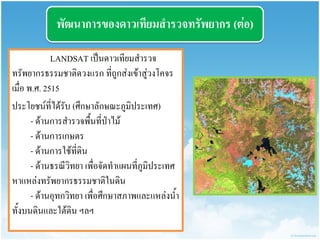 พัฒนำกำรของดำวเทียมสำรวจทรัพยำกร (ต่อ) 
LANDSAT เป็นดาวเทียมสารวจ ทรัพยากรธรรมชาติดวงแรก ที่ถูกส่งเข้าสู่วงโคจร เมื่อ พ.ศ. 2515 
ประโยชน์ที่ได้รับ (ศึกษาลักษณะภูมิประเทศ) - ด้านการสารวจพื้นที่ป่าไม้ - ด้านการเกษตร - ด้านการใช้ที่ดิน - ด้านธรณีวิทยา เพื่อจัดทาแผนที่ภูมิประเทศ หาแหล่งทรัพยากรธรรมชาติในดิน - ด้านอุทกวิทยา เพื่อศึกษาสภาพและแหล่งน้า ทั้งบนดินและใต้ดิน ฯลฯ  