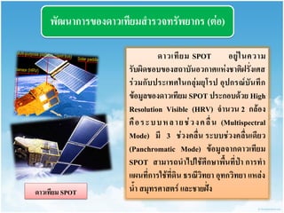 พัฒนำกำรของดำวเทียมสำรวจทรัพยำกร (ต่อ) 
ดำวเทียม SPOT อยู่ในควำม รับผิดชอบของสถำบันอวกำศแห่งชำติฝรั่งเศส ร่วมกับประเทศในกลุ่มยุโรป อุปกรณ์บันทึก ข้อมูลของดำวเทียม SPOT ประกอบด้วย High Resolution Visible (HRV) จำนวน 2 กล้อง คือระบบหลำยช่วงคลื่น (Multispectral Mode) มี 3 ช่วงคลื่น ระบบช่วงคลื่นเดียว (Panchromatic Mode) ข้อมูลจำกดำวเทียม SPOT สำมำรถนำไปใช้ศึกษำพื้นที่ป่ำ กำรทำ แผนที่กำรใช้ที่ดิน ธรณีวิทยำ อุทกวิทยำ แหล่ง น้ำ สมุทรศำสตร์ และชำยฝั่ง 
ดำวเทียม SPOT  
