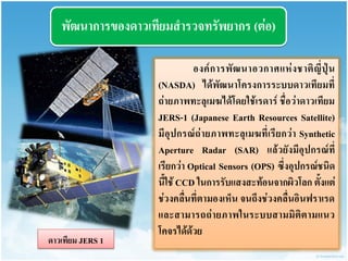 พัฒนำกำรของดำวเทียมสำรวจทรัพยำกร (ต่อ) 
องค์กำรพัฒนำอวกำศแห่งชำติญี่ปุ่น (NASDA) ได้พัฒนำโครงกำรระบบดำวเทียมที่ ถ่ำยภำพทะลุเมฆได้โดยใช้เรดำร์ ชื่อว่ำดำวเทียม JERS-1 (Japanese Earth Resources Satellite) มีอุปกรณ์ถ่ำยภำพทะลุเมฆที่เรียกว่ำ Synthetic Aperture Radar (SAR) แล้วยังมีอุปกรณ์ที่ เรียกว่ำ Optical Sensors (OPS) ซึ่งอุปกรณ์ชนิด นี้ใช้ CCD ในกำรรับแสงสะท้อนจำกผิวโลก ตั้งแต่ ช่วงคลื่นที่ตำมองเห็น จนถึงช่วงคลื่นอินฟรำเรด และสำมำรถถ่ำยภำพในระบบสำมมิติตำมแนว โคจรได้ด้วย 
ดำวเทียม JERS 1  