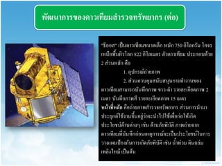 พัฒนำกำรของดำวเทียมสำรวจทรัพยำกร (ต่อ) 
"ธีออส" เป็นดาวเทียมขนาดเล็ก หนัก 750 กิโลกรัม โคจร เหนือพื้นผิวโลก 822 กิโลเมตร ตัวดาวเทียม ประกอบด้วย 2 ส่วนหลัก คือ 
1. อุปกรณ์ถ่ายภาพ 
2. ส่วนควบคุมสนับสนุนการทางานของ ดาวเทียมสามารถบันทึกภาพ ขาว-ดา รายละเอียดภาพ 2 เมตร บันทึกภาพสี รายละเอียดภาพ 15 เมตร 
หน้ำที่หลัก คือถ่ายภาพสารวจทรัพยากร ส่วนการนามา ประยุกต์ใช้งานขึ้นอยู่ว่าจะนาไปใช้เพื่อก่อให้เกิด ประโยชน์ด้านต่างๆ เช่น ด้านภัยพิบัติ ภาพถ่ายจาก ดาวเทียมที่บันทึกก่อนเหตุการณ์จะเป็นประโยชน์ในการ วางแผนป้องกันการเกิดภัยพิบัติ เช่น น้าท่วม ดินถล่ม เพลิงไหม้ เป็นต้น  
