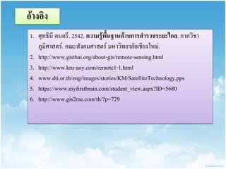 อ้ำงอิง 
1.ศุทธินี ดนตรี. 2542. ควำมรู้พื้นฐำนด้ำนกำรสำรวจระยะไกล. ภาควิชา ภูมิศาสตร์. คณะสังคมศาสตร์ มหาวิทยาลัยเชียงใหม่. 
2.http://www.gisthai.org/about-gis/remote-sensing.html 
3.http://www.kru-aoy.com/remote1-1.html 
4.www.dti.or.th/eng/images/stories/KM/SatelliteTechnology.pps 
5.https://www.myfirstbrain.com/student_view.aspx?ID=5680 
6.http://www.gis2me.com/th/?p=729  