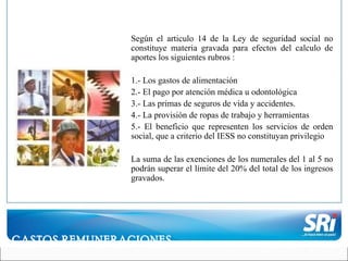 Según el articulo 14 de la Ley de seguridad social no constituye materia gravada para efectos del calculo de aportes los siguientes rubros : 1.- Los gastos de alimentación 2.- El pago por atención médica u odontológica 3.- Las primas de seguros de vida y accidentes. 4.- La provisión de ropas de trabajo y herramientas 5.- El beneficio que representen los servicios de orden social, que a criterio del IESS no constituyan privilegio La suma de las exenciones de los numerales del 1 al 5 no podrán superar el límite del 20% del total de los ingresos gravados. GASTOS REMUNERACIONES 