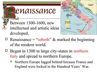  Between 1300-1600, new
intellectual and artistic ideas
developed.
 Renaissance = “rebirth” & marked the beginning
of the modern world.
 Began in 1300 in large city-states in northern
Italy and spread to northern Europe.
 Northern Europe lagged behind because France and
England were locked in the Hundred Years’ War.
 