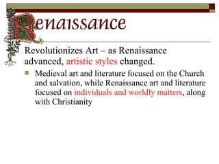  Revolutionizes Art – as Renaissance
advanced, artistic styles changed.
 Medieval art and literature focused on the Church
and salvation, while Renaissance art and literature
focused on individuals and worldly matters, along
with Christianity
 