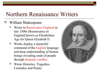 Northern Renaissance Writers
 William Shakespeare
 Wrote in Renaissance England in
late 1500s (Renaissance in
England known as Elizabethan
Age for Queen Elizabeth I)
 Works display a masterful
command of the English language
and deep understanding of human
beings revealing souls of people
through dramatic conflict.
 Wrote Histories, Tragedies,
Comedies and Poetry
 