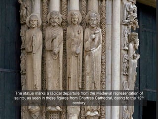 The statue marks a radical departure from the Medieval representation of
saints, as seen in these figures from Chartres Cathedral, dating to the 12th
century
 