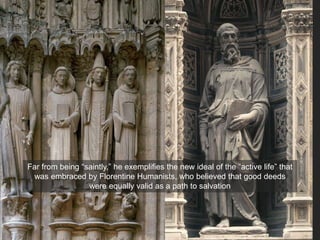 Far from being “saintly,” he exemplifies the new ideal of the “active life” that
was embraced by Florentine Humanists, who believed that good deeds
were equally valid as a path to salvation
 