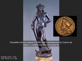 Donatello, David, c. 1440-
1460. Bronze, 5’ 2 ¼” high
Donatello’s bronze statue of David was commissioned by Cosimo de
Medici, a wealthy banker and Humanist
 