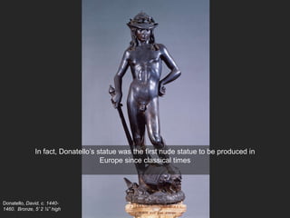 Donatello, David, c. 1440-
1460. Bronze, 5’ 2 ¼” high
In fact, Donatello’s statue was the first nude statue to be produced in
Europe since classical times
 