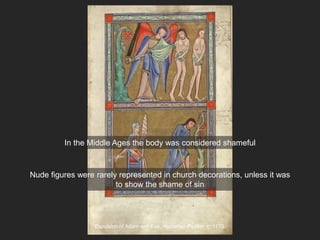 Expulsion of Adam and Eve, Hunterian Psalter, c. 1170
In the Middle Ages the body was considered shameful
Nude figures were rarely represented in church decorations, unless it was
to show the shame of sin
 