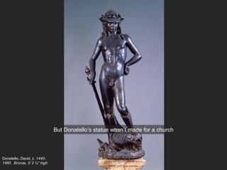 Donatello, David, c. 1440-
1460. Bronze, 5’ 2 ¼” high
But Donatello’s statue wasn’t made for a church
 