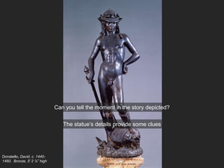 Donatello, David, c. 1440-
1460. Bronze, 5’ 2 ¼” high
Can you tell the moment in the story depicted?
The statue’s details provide some clues
 