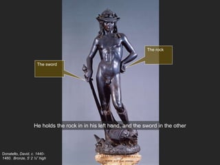 Donatello, David, c. 1440-
1460. Bronze, 5’ 2 ¼” high
He holds the rock in in his left hand, and the sword in the other
The rock
The sword
 