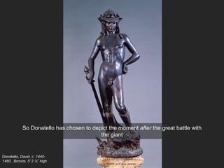 Donatello, David, c. 1440-
1460. Bronze, 5’ 2 ¼” high
So Donatello has chosen to depict the moment after the great battle with
the giant
 