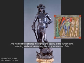 Donatello, David, c. 1440-
1460. Bronze, 5’ 2 ¼” high
And his nudity celebrates the dignity and beauty of the human form,
rejecting Medieval ideas about the body as a vessel of sin
 