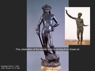 Donatello, David, c. 1440-
1460. Bronze, 5’ 2 ¼” high
This celebration of the human body is coming from Greek art
 