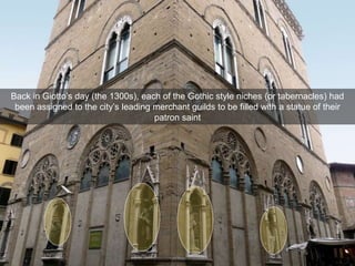 Back in Giotto’s day (the 1300s), each of the Gothic style niches (or tabernacles) had
been assigned to the city’s leading merchant guilds to be filled with a statue of their
patron saint
 