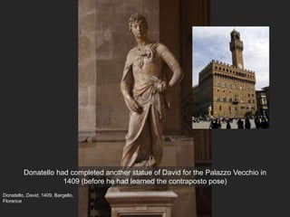 Donatello, David, 1409, Bargello,
Florence
Donatello had completed another statue of David for the Palazzo Vecchio in
1409 (before he had learned the contraposto pose)
 