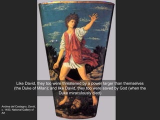 Andrea del Castagno, David,
c. 1450, National Gallery of
Art
Like David, they too were threatened by a power larger than themselves
(the Duke of Milan); and like David, they too were saved by God (when the
Duke miraculously died)
 