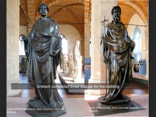 Guild of Wool Merchants, Saint Stephen, 1427-28
Ghiberti
Guild of Merchants, Saint John the Baptists, 1416
Ghiberti
Ghiberti completed three statues for the building
 