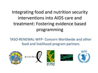 Integrating food and nutrition security
    interventions into AIDS care and
  treatment: Fostering evidence based
              programming
TASO-RENEWAL-WFP- Concern Worldwide and other
      food and livelihood program partners
 