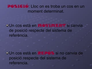 POSICIÓ: Lloc on es troba un cos en un
moment determinat.
Un cos està en MOVIMENT si canvia
de posició respecte del sistema de
referència.
Un cos està en REPÒS si no canvia de
posició respecte del sistema de
referencia.
 