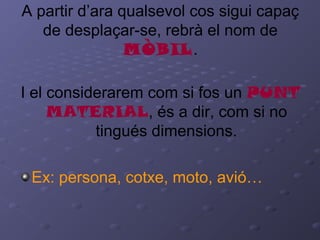 A partir d’ara qualsevol cos sigui capaç
de desplaçar-se, rebrà el nom de
MÒBIL.
I el considerarem com si fos un PUNT
MATERIAL, és a dir, com si no
tingués dimensions.
Ex: persona, cotxe, moto, avió…
 