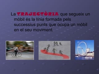 La TRAJECTÒRIA que segueix un
mòbil és la línia formada pels
successius punts que ocupa un mòbil
en el seu moviment.
 
