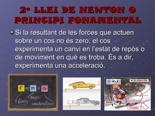 2ª LLEI DE NEWTON O2ª LLEI DE NEWTON O
PRINCIPI FONAMENTALPRINCIPI FONAMENTAL
Si la resultant de les forces que actuenSi la resultant de les forces que actuen
sobre un cos no és zero, el cossobre un cos no és zero, el cos
experimenta un canvi en l’estat de repòs oexperimenta un canvi en l’estat de repòs o
de moviment en què es troba. És a dir,de moviment en què es troba. És a dir,
experimenta una acceleració.experimenta una acceleració.
 