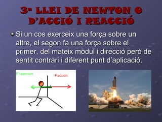 3ª LLEI DE NEWTON O3ª LLEI DE NEWTON O
D’ACCIÓ I REACCIÓD’ACCIÓ I REACCIÓ
Si un cos exerceix una força sobre unSi un cos exerceix una força sobre un
altre, el segon fa una força sobre elaltre, el segon fa una força sobre el
primer, del mateix mòdul i direcció però deprimer, del mateix mòdul i direcció però de
sentit contrari i diferent punt d’aplicació.sentit contrari i diferent punt d’aplicació.
 