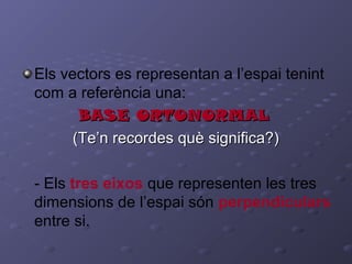 Els vectors es representan a l’espai tenint
com a referència una:
BASE ORTONORMALBASE ORTONORMAL
(Te’n recordes què significa?)(Te’n recordes què significa?)
- Els tres eixos que representen les tres
dimensions de l’espai són perpendiculars
entre si.
 