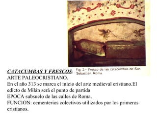 CATACUMBAS Y FRESCOS : ARTE PALEOCRISTIANO. En el año 313 se marca el inicio del arte medieval cristiano.El edicto de Milán será el punto de partida EPOCA subsuelo de las calles de Roma.  FUNCION: cementerios colectivos utilizados por los primeros cristianos.  